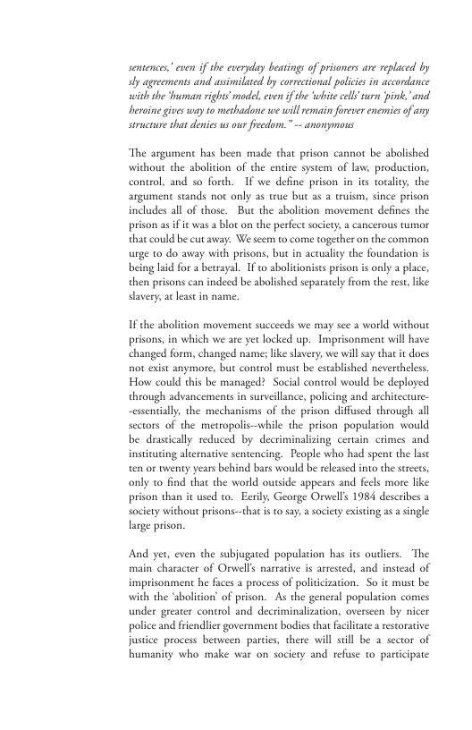 sentences” even if the everyday beatings of prisoners are replaced by sy agreements and asimilated by correctional policies in accordance with the rman rights model, even if the ‘white cll rurn pink."and heroine gives way to methadone we will remain forever enemics of any structure that denies us ur fredom.” - anonymous ‘The argument has been made chat prison cannot be abolished without the abolition of the entire system of law, production, control, and so forth. ~1f we define prison in its totality. the argument scands not only as true but as a truism, since prison includes all of those. Bue the abolition movement defines the prison a i it was a blot on the perfect sociery 2 cancerous twmor that could be cut away: We scem to come together on the common urge to do away with prisons, but in acuuality the foundation is being laid for a betrayal. IF o abolitionists prison is oply a place, then prisons can indeed be abolished separately from the rest,like davery,at least in name. 1 the abolition movement succeeds we may see a world without prisons, in which we are yet locked up. Imprisonment will have changed form, changed name; ke savery, we will say that it does not exist anymore, but control must be established nevercheles. How could this be managed? Social control would be deployed through advancements in surveillance, policing and architccrure- ~essentially, the mechanisms of the prison diffused through all sectors of the mettopolis—while the prison population would be drastically reduced by decriminalizing certain crimes and insitating alternative sentencing. People who had spent the last en or twenty years behind bars would be released into the sereees, only to find that the world ousside appears and fecls more like prison than it used to. Eerily, George Orwell’s 1984 describes a Sociery without prisons-—that is o say, asociety exsting as # single large prison. And yer, even the subjugated populacion has its outirs. The main’ character of Orwell’s narrative is arrested, and instead of imprisonment he faces a process of politicization. So it must be with the ‘abolition of prison. As the general population comes under greater control and decriminalization, overseen by nicer police and friendlier government bodies that faciltate 2 restorative justice process bevween parties, there will stll be a sector of humanity who make war on society and refuse 1o participate